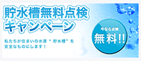 貯水槽無料キャンペーン。今なら点検無料。私たちが住まいの水源「貯水槽」を安全なものにします。